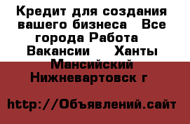 Кредит для создания вашего бизнеса - Все города Работа » Вакансии   . Ханты-Мансийский,Нижневартовск г.